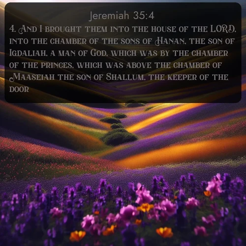 KJV Jeremiah  ; image nature: image with the bible verse :And I brought them into the house of the LORD, into the chamber of the sons of Hanan, the son of Igdaliah, a man of God, which was by the chamber of the princes, which was above the chamber of Maaseiah the son of Shallum, the keeper of the door: ; Browse Bible images illustrated by desert landscapes, with endless skies, golden dunes, and isolated palm trees. These images evoke the calm and grandeur of God&#039;s creation. Download inspiring verses like KJV Jeremiah 35:4. Current verse is overlayed with the thematic nature scene : Spring wildflowers carpet rolling hills in purple and gold. ; 35:4