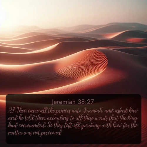 KJV Jeremiah  ; image nature: image with the bible verse :Then came all the princes unto Jeremiah, and asked him: and he told them according to all these words that the king had commanded. So they left off speaking with him; for the matter was not perceived. ; Dive into our collection of Bible verse images combined with sublime nature photos, such as graceful waterfalls, radiant sunsets, and endless meadows. These compositions highlight the peace and harmony of God&#039;s creation with vivid colors and carefully integrated text. Download and share verses like KJV Jeremiah 38:27. Current verse is overlayed with the thematic nature scene : Desert wind sculpts abstract patterns in red sand. ; 38:27