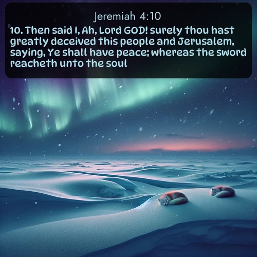 KJV Jeremiah  ; image nature: image with the bible verse :Then said I, Ah, Lord GOD! surely thou hast greatly deceived this people and Jerusalem, saying, Ye shall have peace; whereas the sword reacheth unto the soul. ; Explore free Bible verse images with stunning nature themes, including sunlit paths, forest clearings, and endless horizons. Perfect for desktop backgrounds or phone wallpapers. Verses include KJV Jeremiah 4:10. Current verse is overlayed with the thematic nature scene : Northern lights dance across the frozen tundra in ribbons of green and purple. Snow falls silently on sleeping arctic foxes. ; 4:10
