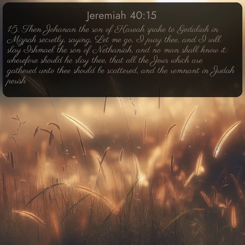 citation biblique : 15. Then Johanan the son of Kareah spake to Gedaliah in Mizpah secretly, saying, Let me go, I pray thee, and I will slay Ishmael the son of Nethaniah, and no man shall know it: wherefore should he slay thee, that all the Jews which are gathered unto thee should be scattered, and the remnant in Judah perish?
 sur fond image nature