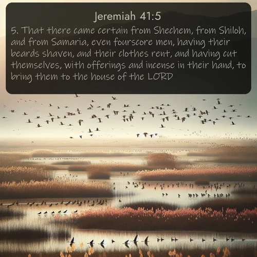 KJV Jeremiah  ; image nature: image with the bible verse :That there came certain from Shechem, from Shiloh, and from Samaria, even fourscore men, having their beards shaven, and their clothes rent, and having cut themselves, with offerings and incense in their hand, to bring them to the house of the LORD. ; Browse high-resolution Bible verse images featuring stunning nature photography, such as radiant sunsets, tranquil rivers, and blooming fields. Perfect for wallpapers or sharing on social media. Download KJV Jeremiah 41:5. Current verse is overlayed with the thematic nature scene : Spring migration fills marshlands with calling birds. ; 41:5