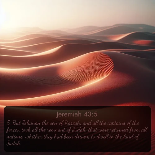 KJV Jeremiah  ; image nature: image with the bible verse :But Johanan the son of Kareah, and all the captains of the forces, took all the remnant of Judah, that were returned from all nations, whither they had been driven, to dwell in the land of Judah; ; Admire stunning Bible verse images paired with photos of peaceful landscapes, such as foggy mornings, serene rivers, and blooming gardens. Download these free images and share verses like KJV Jeremiah 43:5. Current verse is overlayed with the thematic nature scene : Desert wind sculpts abstract patterns in red sand. ; 43:5