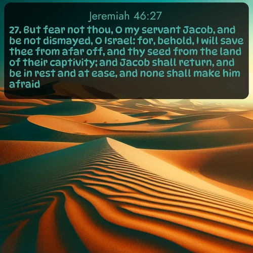 citation biblique : 27. But fear not thou, O my servant Jacob, and be not dismayed, O Israel: for, behold, I will save thee from afar off, and thy seed from the land of their captivity; and Jacob shall return, and be in rest and at ease, and none shall make him afraid.
 sur fond image nature