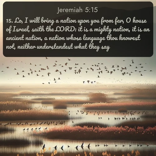 KJV Jeremiah  ; image nature: image with the bible verse :Lo, I will bring a nation upon you from far, O house of Israel, saith the LORD: it is a mighty nation, it is an ancient nation, a nation whose language thou knowest not, neither understandest what they say. ; Explore Bible verse images highlighting the beauty of spring, with vibrant flowers, butterflies, and blossoming fruit trees. These scenes evoke divine hope and renewal. Download inspiring verses like KJV Jeremiah 5:15. Current verse is overlayed with the thematic nature scene : Spring migration fills marshlands with calling birds. ; 5:15