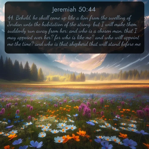 citation biblique : 44. Behold, he shall come up like a lion from the swelling of Jordan unto the habitation of the strong: but I will make them suddenly run away from her: and who is a chosen man, that I may appoint over her? for who is like me? and who will appoint me the time? and who is that shepherd that will stand before me?
 sur fond image nature