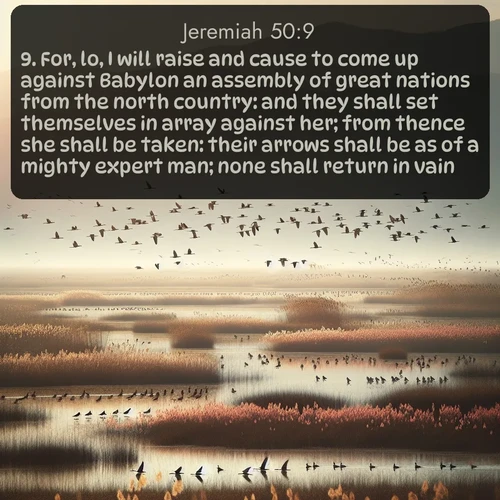 KJV Jeremiah  ; image nature: image with the bible verse :For, lo, I will raise and cause to come up against Babylon an assembly of great nations from the north country: and they shall set themselves in array against her; from thence she shall be taken: their arrows shall be as of a mighty expert man; none shall return in vain. ; Download inspiring Bible verse images featuring stunning natural vistas, from tropical islands to rolling hills. These free images make perfect wallpapers or gifts. Share verses like KJV Jeremiah 50:9. Current verse is overlayed with the thematic nature scene : Spring migration fills marshlands with calling birds. ; 50:9