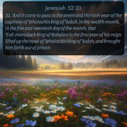 citation biblique : 31. And it came to pass in the seven and thirtieth year of the captivity of Jehoiachin king of Judah, in the twelfth month, in the five and twentieth day of the month, that Evil-merodach king of Babylon in the first year of his reign lifted up the head of Jehoiachin king of Judah, and brought him forth out of prison,
 sur fond image nature