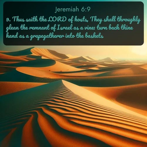KJV Jeremiah  ; image nature: image with the bible verse :Thus saith the LORD of hosts, They shall throughly glean the remnant of Israel as a vine: turn back thine hand as a grapegatherer into the baskets. ; Dive into a gallery of Bible verses illustrated by tropical beach scenes, featuring sparkling waves, seashells, and radiant sunrises. These images evoke divine peace and joy. Download and share inspiring verses like KJV Jeremiah 6:9. Current verse is overlayed with the thematic nature scene : Desert dunes ripple endlessly under the scorching sun, their golden crests sharp against the azure sky. A sidewinder&#039;s tracks weave delicate patterns in the sand. ; 6:9