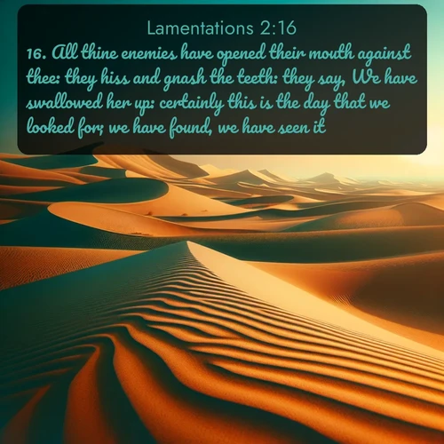 KJV Lamentations  ; image nature: image with the bible verse :All thine enemies have opened their mouth against thee: they hiss and gnash the teeth: they say, We have swallowed her up: certainly this is the day that we looked for; we have found, we have seen it. ; Explore winter-themed Bible verse images illustrated by snowy mountains, frost-covered branches, and clear skies. These landscapes reflect divine purity and peace. Download verses like KJV Lamentations 2:16. Current verse is overlayed with the thematic nature scene : Desert dunes ripple endlessly under the scorching sun, their golden crests sharp against the azure sky. A sidewinder&#039;s tracks weave delicate patterns in the sand. ; 2:16