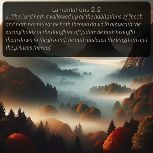 citation biblique : 2. The Lord hath swallowed up all the habitations of Jacob, and hath not pitied: he hath thrown down in his wrath the strong holds of the daughter of Judah; he hath brought them down to the ground: he hath polluted the kingdom and the princes thereof.
 sur fond image nature