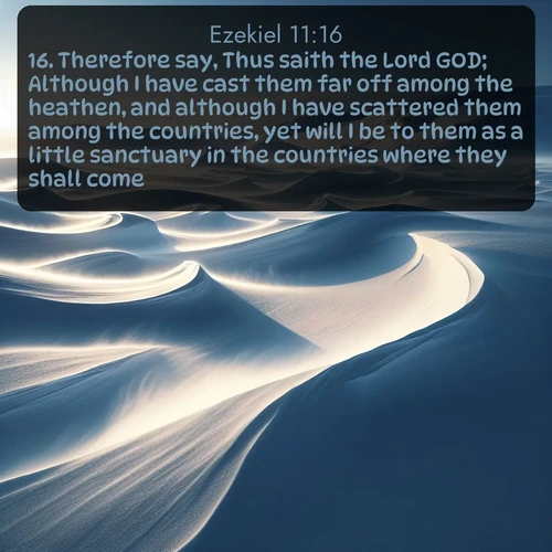 KJV Ezekiel  ; image nature: image with the bible verse :Therefore say, Thus saith the Lord GOD; Although I have cast them far off among the heathen, and although I have scattered them among the countries, yet will I be to them as a little sanctuary in the countries where they shall come. ; Admire Bible verse images capturing the beauty of beaches, with turquoise waters, palm trees, and peaceful shores. These soothing scenes reflect God&#039;s serenity and majesty. Download and share verses like KJV Ezekiel 11:16. Current verse is overlayed with the thematic nature scene : Winter winds sculpt snow into graceful dunes across the tundra. ; 11:16