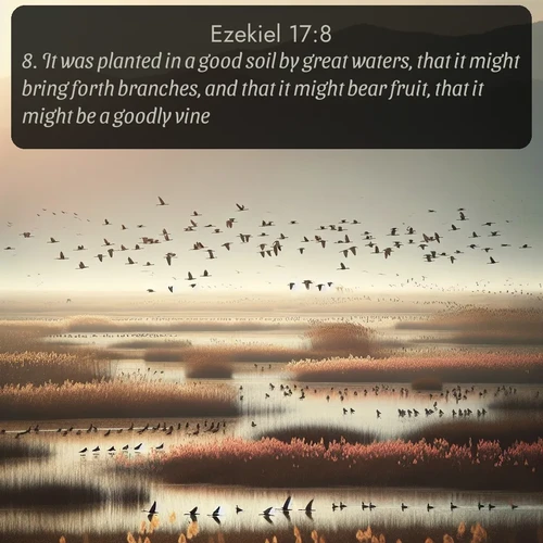KJV Ezekiel  ; image nature: image with the bible verse :It was planted in a good soil by great waters, that it might bring forth branches, and that it might bear fruit, that it might be a goodly vine. ; Explore Bible verse images beautifully illustrated with spring scenes, such as blooming meadows, trees in full bloom, and tranquil streams. These landscapes convey divine hope and vitality. Download and share verses like KJV Ezekiel 17:8. Current verse is overlayed with the thematic nature scene : Spring migration fills marshlands with calling birds. ; 17:8