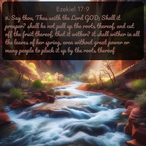 KJV Ezekiel  ; image nature: image with the bible verse :Say thou, Thus saith the Lord GOD; Shall it prosper? shall he not pull up the roots thereof, and cut off the fruit thereof, that it wither? it shall wither in all the leaves of her spring, even without great power or many people to pluck it up by the roots thereof. ; Explore a collection of inspiring Bible verse images accompanied by winter photos, such as snowy landscapes, frosted trees, and frozen lakes. These images reflect the peace and purity of God&#039;s creation, with elegant fonts and luminous colors. Download and share verses like KJV Ezekiel 17:9. Current verse is overlayed with the thematic nature scene : Spring floods transform a desert canyon into a rushing river. ; 17:9