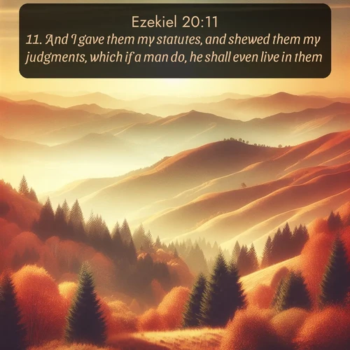 KJV Ezekiel  ; image nature: image with the bible verse :And I gave them my statutes, and shewed them my judgments, which if a man do, he shall even live in them. ; Download Bible verse images featuring vibrant photos of nature, from snowy landscapes to golden deserts. These free images are perfect for phone wallpapers, desktop backgrounds, or sharing. Verses include KJV Ezekiel 20:11. Current verse is overlayed with the thematic nature scene : Autumn colors paint hillsides in warm earth tones. ; 20:11