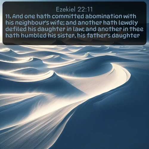 KJV Ezekiel  ; image nature: image with the bible verse :And one hath committed abomination with his neighbour&#039;s wife; and another hath lewdly defiled his daughter in law; and another in thee hath humbled his sister, his father&#039;s daughter. ; Explore a rich collection of Bible verse images beautifully illustrated by natural landscapes, such as colorful skies, towering mountains, and tranquil rivers. The images highlight the serenity of God&#039;s creation with vivid tones and carefully chosen typography. Download and share inspiring verses like KJV Ezekiel 22:11. Current verse is overlayed with the thematic nature scene : Winter winds sculpt snow into graceful dunes across the tundra. ; 22:11