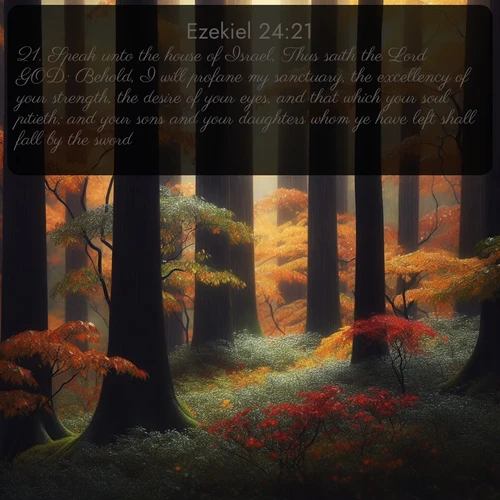KJV Ezekiel  ; image nature: image with the bible verse :Speak unto the house of Israel, Thus saith the Lord GOD; Behold, I will profane my sanctuary, the excellency of your strength, the desire of your eyes, and that which your soul pitieth; and your sons and your daughters whom ye have left shall fall by the sword. ; Discover Bible images capturing the splendor of deserts, with golden dunes, vast skies, and peaceful oases. These landscapes highlight the grandeur and serenity of God&#039;s creation. Share verses like KJV Ezekiel 24:21. Current verse is overlayed with the thematic nature scene : Autumn rain darkens tree trunks in the forest. ; 24:21