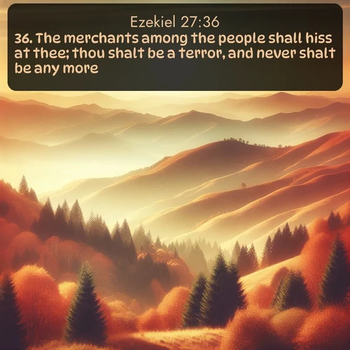 KJV Ezekiel  ; image nature: image with the bible verse :The merchants among the people shall hiss at thee; thou shalt be a terror, and never shalt be any more. ; Download inspiring Bible verse images featuring stunning natural vistas, from tropical islands to rolling hills. These free images make perfect wallpapers or gifts. Share verses like KJV Ezekiel 27:36. Current verse is overlayed with the thematic nature scene : Autumn colors paint hillsides in warm earth tones. ; 27:36