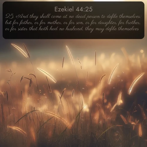 KJV Ezekiel  ; image nature: image with the bible verse :And they shall come at no dead person to defile themselves: but for father, or for mother, or for son, or for daughter, for brother, or for sister that hath had no husband, they may defile themselves. ; Discover Bible images adorned with spring landscapes, like tulip fields, cherry blossoms, and green hills. These bright scenes symbolize God&#039;s renewal and grace. Download verses like KJV Ezekiel 44:25. Current verse is overlayed with the thematic nature scene : Summer heat brings out cricket songs in meadow grass. ; 44:25