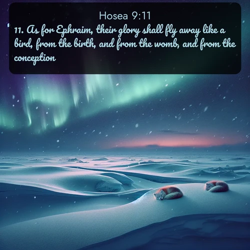 KJV Hosea  ; image nature: image with the bible verse :As for Ephraim, their glory shall fly away like a bird, from the birth, and from the womb, and from the conception. ; Discover our curated gallery of Bible verse images with breathtaking scenery, from tranquil deserts to lush green pastures. Perfect for phone wallpapers or sharing online. Download verses like KJV Hosea 9:11. Current verse is overlayed with the thematic nature scene : Northern lights dance across the frozen tundra in ribbons of green and purple. Snow falls silently on sleeping arctic foxes. ; 9:11