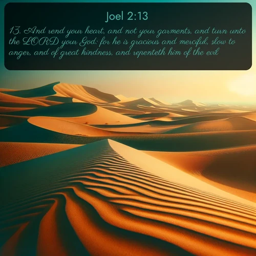 KJV Joel  ; image nature: image with the bible verse :And rend your heart, and not your garments, and turn unto the LORD your God: for he is gracious and merciful, slow to anger, and of great kindness, and repenteth him of the evil. ; Admire our gallery of Bible verse images paired with serene nature photography, featuring starlit skies, golden sands, and blooming wildflowers. Download and share verses like KJV Joel 2:13. Current verse is overlayed with the thematic nature scene : Desert dunes ripple endlessly under the scorching sun, their golden crests sharp against the azure sky. A sidewinder&#039;s tracks weave delicate patterns in the sand. ; 2:13