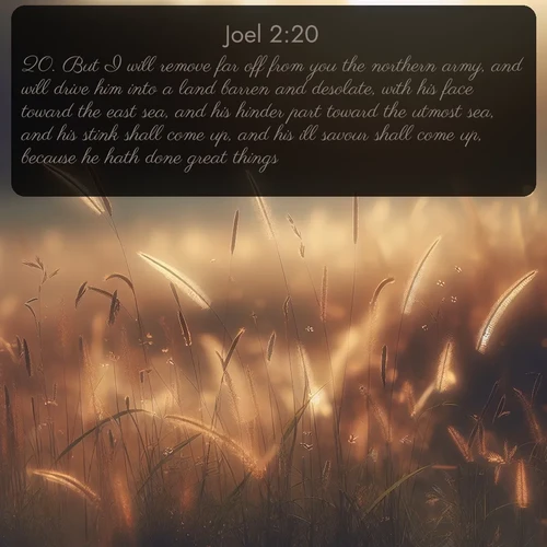 citation biblique : 20. But I will remove far off from you the northern army, and will drive him into a land barren and desolate, with his face toward the east sea, and his hinder part toward the utmost sea, and his stink shall come up, and his ill savour shall come up, because he hath done great things.
 sur fond image nature
