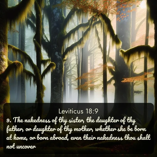 KJV Leviticus  ; image nature: image with the bible verse :The nakedness of thy sister, the daughter of thy father, or daughter of thy mother, whether she be born at home, or born abroad, even their nakedness thou shalt not uncover. ; Explore Bible verse images highlighting the beauty of spring, with vibrant flowers, butterflies, and blossoming fruit trees. These scenes evoke divine hope and renewal. Download inspiring verses like KJV Leviticus 18:9. Current verse is overlayed with the thematic nature scene : Autumn fog shrouds an old-growth forest draped in moss and lichen. ; 18:9