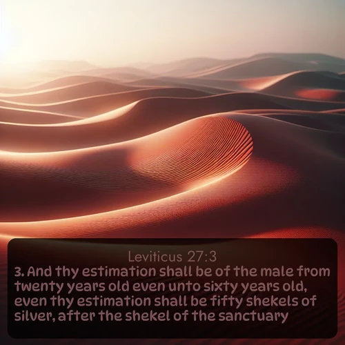 KJV Leviticus  ; image nature: image with the bible verse :And thy estimation shall be of the male from twenty years old even unto sixty years old, even thy estimation shall be fifty shekels of silver, after the shekel of the sanctuary. ; Explore a gallery of beautiful Bible verse images with tranquil natural settings—perfect for phone backgrounds or inspirational posts. Download your favorite verses like KJV Leviticus 27:3 today. Current verse is overlayed with the thematic nature scene : Desert wind sculpts abstract patterns in red sand. ; 27:3