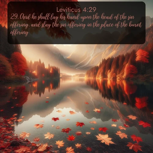 KJV Leviticus  ; image nature: image with the bible verse :And he shall lay his hand upon the head of the sin offering, and slay the sin offering in the place of the burnt offering. ; Admire our free collection of Bible verse images with beautiful landscapes like sunlit forests, rippling waters, and radiant dawns. Each verse, such as KJV Leviticus 4:29, is ready to download and share. Current verse is overlayed with the thematic nature scene : Autumn leaves scatter across mirror-like mountain lakes. ; 4:29