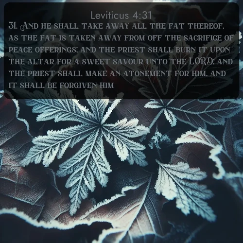 KJV Leviticus  ; image nature: image with the bible verse :And he shall take away all the fat thereof, as the fat is taken away from off the sacrifice of peace offerings; and the priest shall burn it upon the altar for a sweet savour unto the LORD; and the priest shall make an atonement for him, and it shall be forgiven him. ; Browse a large collection of Bible verse images with photos showcasing the splendor of nature. Scenes of peaceful rivers, verdant valleys, and radiant skies enhance the inspiring verses. Each image reflects the serenity and joy of God&#039;s creation, with elegant text fonts. Download and share verses such as KJV Leviticus 4:31. Current verse is overlayed with the thematic nature scene : Winter frost creates delicate patterns on fallen leaves. ; 4:31