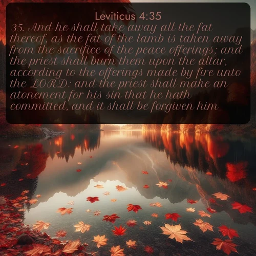 KJV Leviticus  ; image nature: image with the bible verse :And he shall take away all the fat thereof, as the fat of the lamb is taken away from the sacrifice of the peace offerings; and the priest shall burn them upon the altar, according to the offerings made by fire unto the LORD: and the priest shall make an atonement for his sin that he hath committed, and it shall be forgiven him. ; Browse our collection of Bible verses paired with captivating photos of God’s creation, like crystal-clear lakes, majestic cliffs, and colorful skies. All images are free for download and sharing. Verse examples include KJV Leviticus 4:35. Current verse is overlayed with the thematic nature scene : Autumn leaves scatter across mirror-like mountain lakes. ; 4:35