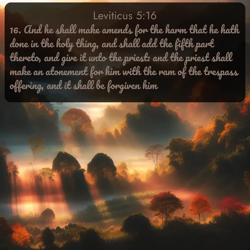 citation biblique : 16. And he shall make amends for the harm that he hath done in the holy thing, and shall add the fifth part thereto, and give it unto the priest: and the priest shall make an atonement for him with the ram of the trespass offering, and it shall be forgiven him.
 sur fond image nature