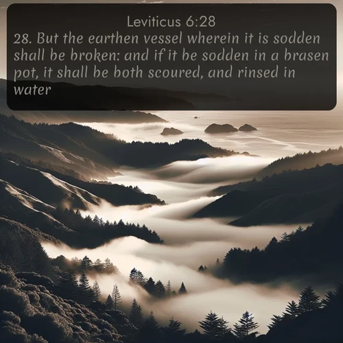 KJV Leviticus  ; image nature: image with the bible verse :But the earthen vessel wherein it is sodden shall be broken: and if it be sodden in a brasen pot, it shall be both scoured, and rinsed in water. ; Explore a collection of inspiring Bible verse images accompanied by winter photos, such as snowy landscapes, frosted trees, and frozen lakes. These images reflect the peace and purity of God&#039;s creation, with elegant fonts and luminous colors. Download and share verses like KJV Leviticus 6:28. Current verse is overlayed with the thematic nature scene : Coastal fog rolls inland through gaps in seaside hills. ; 6:28
