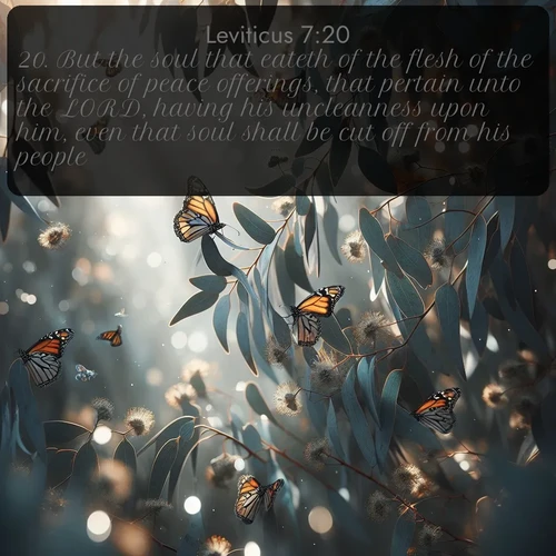 KJV Leviticus  ; image nature: image with the bible verse :But the soul that eateth of the flesh of the sacrifice of peace offerings, that pertain unto the LORD, having his uncleanness upon him, even that soul shall be cut off from his people. ; Browse a large collection of Bible verse images with photos showcasing the splendor of nature. Scenes of peaceful rivers, verdant valleys, and radiant skies enhance the inspiring verses. Each image reflects the serenity and joy of God&#039;s creation, with elegant text fonts. Download and share verses such as KJV Leviticus 7:20. Current verse is overlayed with the thematic nature scene : Monarch butterflies cluster on eucalyptus branches in winter sun. ; 7:20