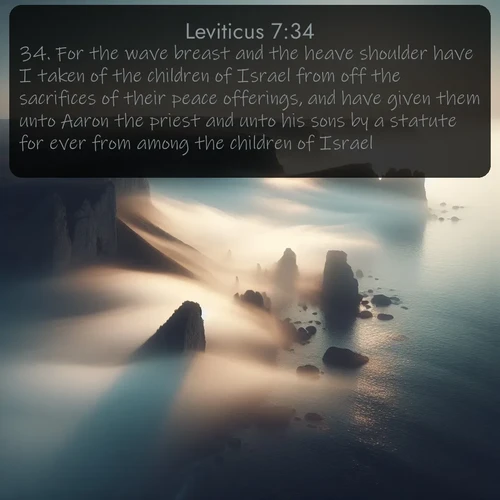 KJV Leviticus  ; image nature: image with the bible verse :For the wave breast and the heave shoulder have I taken of the children of Israel from off the sacrifices of their peace offerings, and have given them unto Aaron the priest and unto his sons by a statute for ever from among the children of Israel. ; Explore a rich collection of Bible verse images beautifully illustrated by natural landscapes, such as colorful skies, towering mountains, and tranquil rivers. The images highlight the serenity of God&#039;s creation with vivid tones and carefully chosen typography. Download and share inspiring verses like KJV Leviticus 7:34. Current verse is overlayed with the thematic nature scene : Coastal fog reveals and conceals seaside cliffs. ; 7:34
