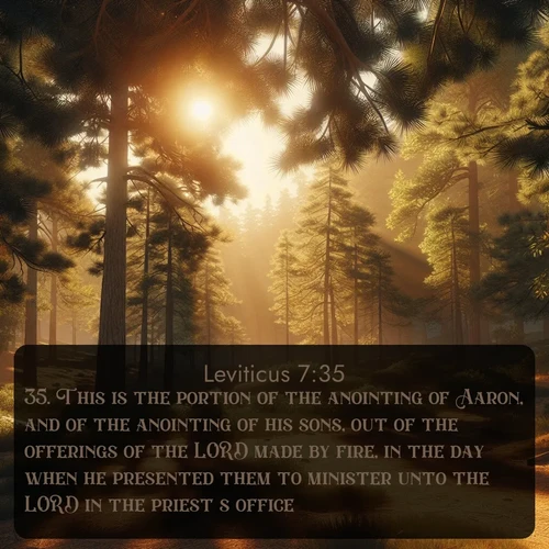 KJV Leviticus  ; image nature: image with the bible verse :This is the portion of the anointing of Aaron, and of the anointing of his sons, out of the offerings of the LORD made by fire, in the day when he presented them to minister unto the LORD in the priest&#039;s office; ; Discover Bible images adorned with spring landscapes, like tulip fields, cherry blossoms, and green hills. These bright scenes symbolize God&#039;s renewal and grace. Download verses like KJV Leviticus 7:35. Current verse is overlayed with the thematic nature scene : Summer heat brings out the scent of pine needles. ; 7:35