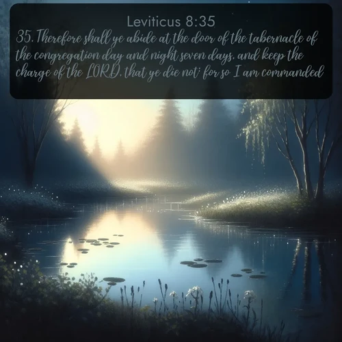 KJV Leviticus  ; image nature: image with the bible verse :Therefore shall ye abide at the door of the tabernacle of the congregation day and night seven days, and keep the charge of the LORD, that ye die not: for so I am commanded. ; Discover a rich selection of Bible verse images illustrated by natural landscapes like tranquil beaches, golden fields, and majestic trees. These images aim to capture the peace and beauty of God&#039;s creation, with vibrant colors and varied typography. Download and share inspiring verses like KJV Leviticus 8:35. Current verse is overlayed with the thematic nature scene : Spring peepers call from a pond reflecting the first evening stars. ; 8:35