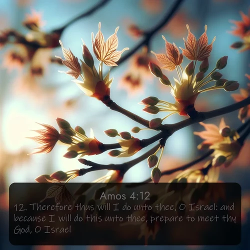 KJV Amos  ; image nature: image with the bible verse :Therefore thus will I do unto thee, O Israel: and because I will do this unto thee, prepare to meet thy God, O Israel. ; Explore a rich collection of Bible verse images beautifully illustrated by natural landscapes, such as colorful skies, towering mountains, and tranquil rivers. The images highlight the serenity of God&#039;s creation with vivid tones and carefully chosen typography. Download and share inspiring verses like KJV Amos 4:12. Current verse is overlayed with the thematic nature scene : Spring buds burst open on maple branches against a blue sky. ; 4:12
