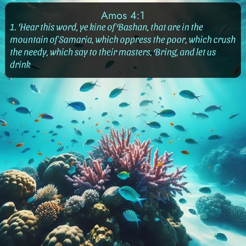 KJV Amos  ; image nature: image with the bible verse :Hear this word, ye kine of Bashan, that are in the mountain of Samaria, which oppress the poor, which crush the needy, which say to their masters, Bring, and let us drink. ; Explore our gallery of inspiring Bible verse images showcasing divine beauty through nature. Download scenic images like snowy peaks, lush meadows, or radiant sunsets paired with verses like KJV Amos 4:1. Current verse is overlayed with the thematic nature scene : Tropical fish dart through coral reefs in crystal-clear waters. ; 4:1