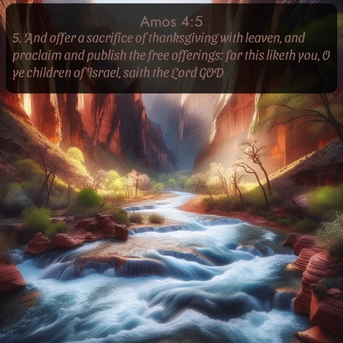 KJV Amos  ; image nature: image with the bible verse :And offer a sacrifice of thanksgiving with leaven, and proclaim and publish the free offerings: for this liketh you, O ye children of Israel, saith the Lord GOD. ; Explore a unique collection of Bible verses illustrated by winter landscapes, such as snowy mountains, frosty forests, and starry skies. These images capture the peace and beauty of winter. Share verses like KJV Amos 4:5. Current verse is overlayed with the thematic nature scene : Spring floods transform a desert canyon into a rushing river. ; 4:5