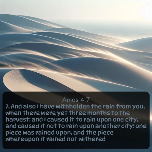KJV Amos  ; image nature: image with the bible verse :And also I have withholden the rain from you, when there were yet three months to the harvest: and I caused it to rain upon one city, and caused it not to rain upon another city: one piece was rained upon, and the piece whereupon it rained not withered. ; Dive into our collection of Bible verses paired with breathtaking desert landscapes, featuring infinite dunes, shaded oases, and desert sunsets. These images highlight the majestic grandeur of God&#039;s creation. Download and share verses like KJV Amos 4:7. Current verse is overlayed with the thematic nature scene : Coastal dunes shift slowly beneath constant winds. ; 4:7