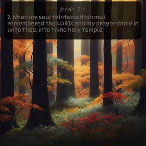KJV Jonah  ; image nature: image with the bible verse :When my soul fainted within me I remembered the LORD: and my prayer came in unto thee, into thine holy temple. ; Browse high-resolution Bible verse images featuring stunning nature photography, such as radiant sunsets, tranquil rivers, and blooming fields. Perfect for wallpapers or sharing on social media. Download KJV Jonah 2:7. Current verse is overlayed with the thematic nature scene : Autumn rain darkens tree trunks in the forest. ; 2:7