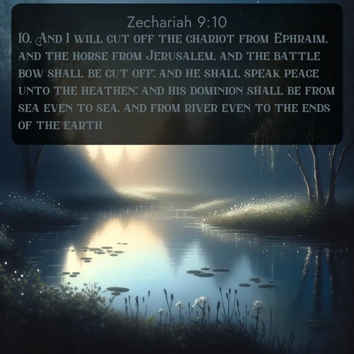 KJV Zechariah  ; image nature: image with the bible verse :And I will cut off the chariot from Ephraim, and the horse from Jerusalem, and the battle bow shall be cut off: and he shall speak peace unto the heathen: and his dominion shall be from sea even to sea, and from river even to the ends of the earth. ; Admire our gallery of Bible verse images paired with serene nature photography, featuring starlit skies, golden sands, and blooming wildflowers. Download and share verses like KJV Zechariah 9:10. Current verse is overlayed with the thematic nature scene : Spring peepers call from a pond reflecting the first evening stars. ; 9:10