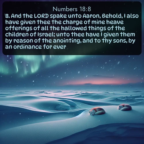 KJV Numbers  ; image nature: image with the bible verse :And the LORD spake unto Aaron, Behold, I also have given thee the charge of mine heave offerings of all the hallowed things of the children of Israel; unto thee have I given them by reason of the anointing, and to thy sons, by an ordinance for ever. ; Discover Bible images adorned with spring landscapes, like tulip fields, cherry blossoms, and green hills. These bright scenes symbolize God&#039;s renewal and grace. Download verses like KJV Numbers 18:8. Current verse is overlayed with the thematic nature scene : Northern lights dance across the frozen tundra in ribbons of green and purple. Snow falls silently on sleeping arctic foxes. ; 18:8