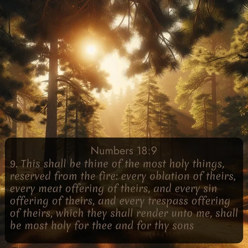 KJV Numbers  ; image nature: image with the bible verse :This shall be thine of the most holy things, reserved from the fire: every oblation of theirs, every meat offering of theirs, and every sin offering of theirs, and every trespass offering of theirs, which they shall render unto me, shall be most holy for thee and for thy sons. ; Explore Bible verses paired with beach photos, where waves gently crash on the sand and the sky glows with pastel hues at sunset. These scenes convey deep serenity. Download verses like KJV Numbers 18:9. Current verse is overlayed with the thematic nature scene : Summer heat brings out the scent of pine needles. ; 18:9