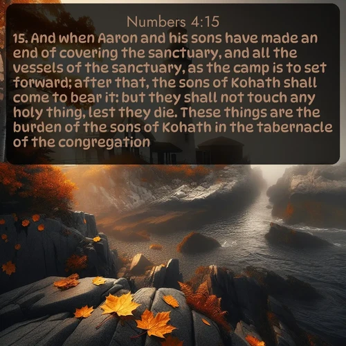 citation biblique : 15. And when Aaron and his sons have made an end of covering the sanctuary, and all the vessels of the sanctuary, as the camp is to set forward; after that, the sons of Kohath shall come to bear it: but they shall not touch any holy thing, lest they die. These things are the burden of the sons of Kohath in the tabernacle of the congregation.
 sur fond image nature