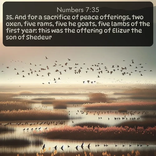 KJV Numbers  ; image nature: image with the bible verse :And for a sacrifice of peace offerings, two oxen, five rams, five he goats, five lambs of the first year: this was the offering of Elizur the son of Shedeur. ; Explore a rich collection of Bible verse images beautifully illustrated by natural landscapes, such as colorful skies, towering mountains, and tranquil rivers. The images highlight the serenity of God&#039;s creation with vivid tones and carefully chosen typography. Download and share inspiring verses like KJV Numbers 7:35. Current verse is overlayed with the thematic nature scene : Spring migration fills marshlands with calling birds. ; 7:35
