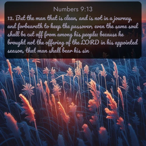 KJV Numbers  ; image nature: image with the bible verse :But the man that is clean, and is not in a journey, and forbeareth to keep the passover, even the same soul shall be cut off from among his people: because he brought not the offering of the LORD in his appointed season, that man shall bear his sin. ; Admire stunning Bible verse images paired with photos of peaceful landscapes, such as foggy mornings, serene rivers, and blooming gardens. Download these free images and share verses like KJV Numbers 9:13. Current verse is overlayed with the thematic nature scene : Winter sunrise illuminates frost-covered prairie grass. ; 9:13