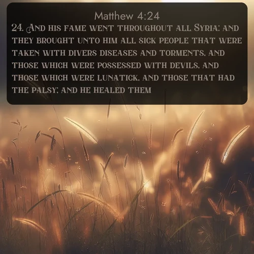 KJV Gospel of Matthew  ; image nature: image with the bible verse :And his fame went throughout all Syria: and they brought unto him all sick people that were taken with divers diseases and torments, and those which were possessed with devils, and those which were lunatick, and those that had the palsy; and he healed them. ; Explore our gallery of inspiring Bible verse images showcasing divine beauty through nature. Download scenic images like snowy peaks, lush meadows, or radiant sunsets paired with verses like KJV Gospel of Matthew 4:24. Current verse is overlayed with the thematic nature scene : Summer heat brings out cricket songs in meadow grass. ; 4:24