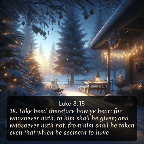KJV Gospel of Luke  ; image nature: image with the bible verse :Take heed therefore how ye hear: for whosoever hath, to him shall be given; and whosoever hath not, from him shall be taken even that which he seemeth to have. ; Explore Bible verses paired with beach photos, where waves gently crash on the sand and the sky glows with pastel hues at sunset. These scenes convey deep serenity. Download verses like KJV Gospel of Luke 8:18. Current verse is overlayed with the thematic nature scene : Winter silence falls with evening snow. ; 8:18