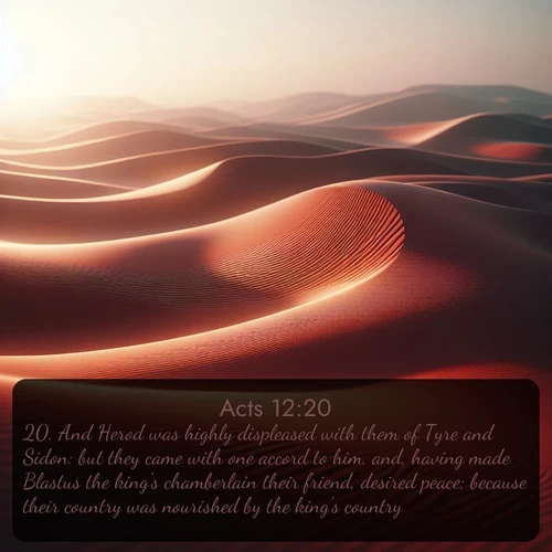 KJV Acts  ; image nature: image with the bible verse :And Herod was highly displeased with them of Tyre and Sidon: but they came with one accord to him, and, having made Blastus the king&#039;s chamberlain their friend, desired peace; because their country was nourished by the king&#039;s country. ; Admire our gallery of Bible verse images showcasing divine beauty in nature—whether snowy peaks or serene oceans. Each image is freely downloadable and perfect for personal or spiritual use. Share verses like KJV Acts 12:20. Current verse is overlayed with the thematic nature scene : Desert wind sculpts abstract patterns in red sand. ; 12:20
